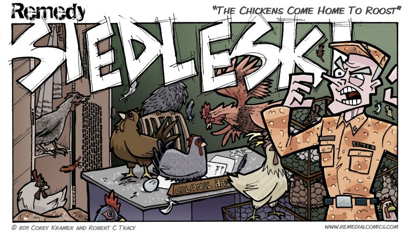 Remedy :: Chicken poop... check... eggs... check... chickenz... double check. Yep .... I believe we have reached the end of this flashback... almost. While it was not the point of the story I hope you enjoyed the Colonel's comeuppance. And may I take a moment and address all officers everywhere and say from all enlisted men everywhere... please think before you act. Our lives depend on it. Also don't be a huge bag of dicks. That would be awesome. 