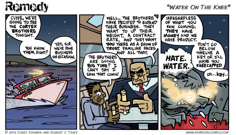 Remedy :: Corey here... I first heard the phrase 'water on the knee' in the Ray Stevens song 'Jeremiah Peabody's Polyunsaturated Quick Dissolving Fast Acting Plesant Tasting Green and Purple Pills.'  I always figured it had something to do with charging no less than twelve a key... today's comic just cemented that belief.